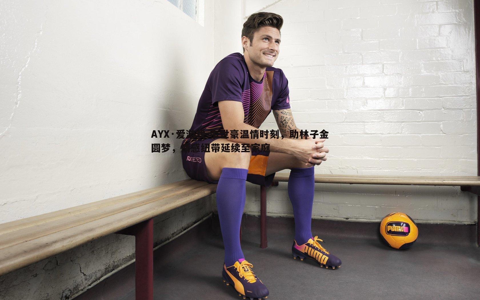 AYX·爱游戏-韦世豪温情时刻，助林子金圆梦，情感纽带延续至家庭